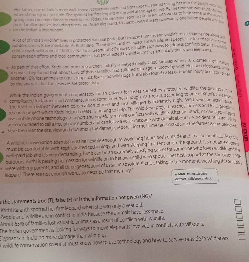 Her father, one of India's most well-known conservationists and tiger experts, started taking her into the jungle with him
when she was just a year old. She spotted her first leopard in the wild at the age of two. By the time she was eight, she was
going along on expeditions to track tigers. Today, conservation scientist Krithi Karanth works to help some of the world
most familiar species, including tigers and Asian elephants, to coexist with the approximately one billion people who live
s on the Indian subcontinent.
A lot of of India's wildlife* lives in protected national parks, but because humans and wildlife must share space along park
borders, conflicts are inevitable. As Krithi says, 'There is less and less space for wildlife, and people are forced to be in closer
contact with wild animals.' Krithi. a National Geographic Explorer, is looking for ways to address conflicts between wildlife
conservation efforts and local communities that are affected by wild animals, particularly tigers and elephants
As part of that effort, Krithi and other researchers initially surveyed nearly 2,000 families within 10 kilometres of a nature
reserve. They found that about 65% of those families had suffered damage to crops by wild pigs and elephants, while
another 15% lost animals to tigers, leopards, foxes and wild dogs. Krithi also found cases of human injury or death caused
by the animals that the reserves are protecting.
While the Indian government compensates Indian citizens for losses caused by protected wildlife, the process can be 3
is complicated for farmers and compensation is sometimes not enough. As a result, according to one of Krithi's colleagues
'the level of distrust* between conservation officers and local villagers is extremely high.’ Wild Seve, an action-based
research project which Krithi helped create, is hoping to help. The Wild Seve project teaches farmers and local people to
use mobile phone technology to report and hopefully resolve conflicts with wildlife. After an attack, or damage, villagers
are encouraged to call a free phone number and can leave a voice message with details about the incident. Staff from Wild
20 Seve then visit the site, view and document the damage, report it for the farmer and make sure the farmer is compensated
A wildlife conservation scientist must be flexible enough to work long hours both outside and in a lab or office. He or she Q
must be comfortable with sophisticated technology and with sleeping in a tent or on the ground. It's not an extremely
well-paid job and it’s very demanding, but it can be an extremely satisfying career for someone who loves wildlife and the
outdoors. Krithi is passing her passion for wildlife on to her own child who spotted her first leopard at the age of four, 'We
s were with my parents, and all three generations of us sat in absolute silence, taking in the moment, watching this amazing
leopard. There are not enough words to describe that memory.’
wildlife fauna selvatica
distrust diffidenza, sfiducia
e the statements true (T), false (F) or is the information not given (NG)?
Krithi Karanth spotted her first leopard when she was only a year old.
People and wildlife are in conflict in India because the animals have less space.
About 65% of families lost valuable animals as a result of conflicts with wildlife.
The Indian government is looking for ways to move elephants involved in conflicts with villagers.
Elephants in India do more damage than wild pigs.
A wildlife conservation scientist must know how to use technology and how to survive outside in wild areas.