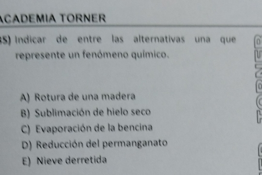 ACADEMÍA TORNER
35) Indicar de entre las alternativas una que 0
represente un fenómeno químico.
n
A) Rotura de una madera
B) Sublimación de hielo seco
C) Evaporación de la bencina
D) Reducción del permanganato
E) Nieve derretida