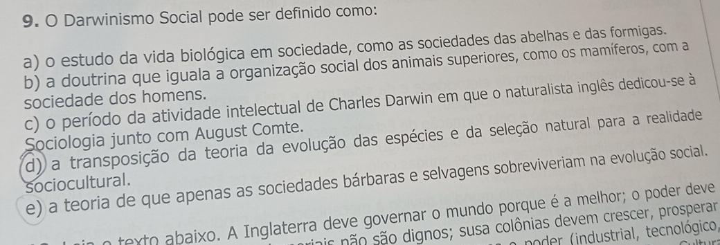 Darwinismo Social pode ser definido como:
a) o estudo da vida biológica em sociedade, como as sociedades das abelhas e das formigas.
b) a doutrina que iguala a organização social dos animais superiores, como os mamíferos, com a
sociedade dos homens. c) o período da atividade intelectual de Charles Darwin em que o naturalista inglês dedicou-se à
Sociologia junto com August Comte.
d) a transposição da teoria da evolução das espécies e da seleção natural para a realidade
e) a teoria de que apenas as sociedades bárbaras e selvagens sobreviveriam na evolução social.
sociocultural.
n texto abaixo. A Inglaterra deve governar o mundo porque é a melhor; o poder deve
ois não são dignos; susa colônias devem crescer, prosperar
noder (industrial, tecnológico,