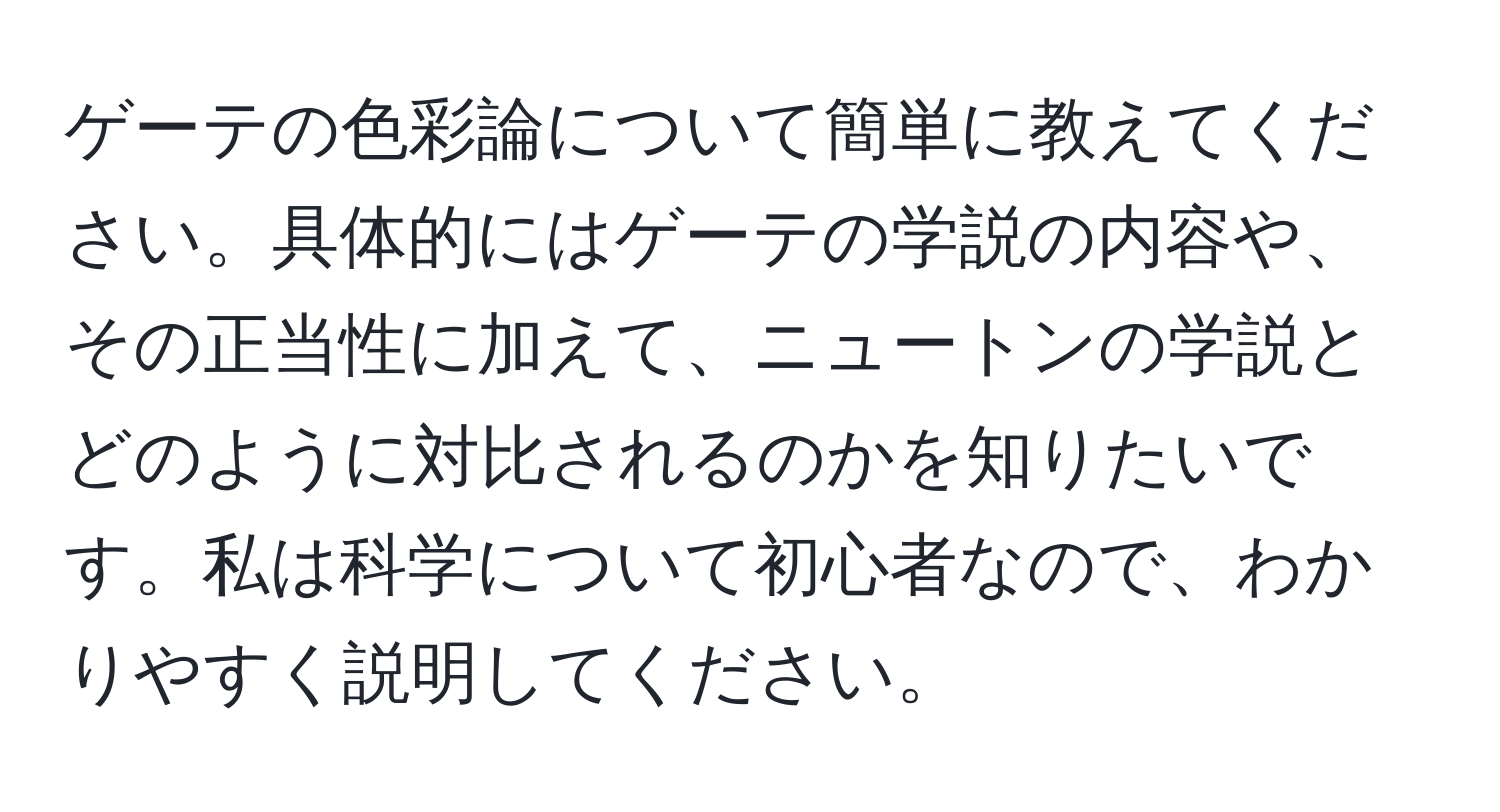 ゲーテの色彩論について簡単に教えてください。具体的にはゲーテの学説の内容や、その正当性に加えて、ニュートンの学説とどのように対比されるのかを知りたいです。私は科学について初心者なので、わかりやすく説明してください。