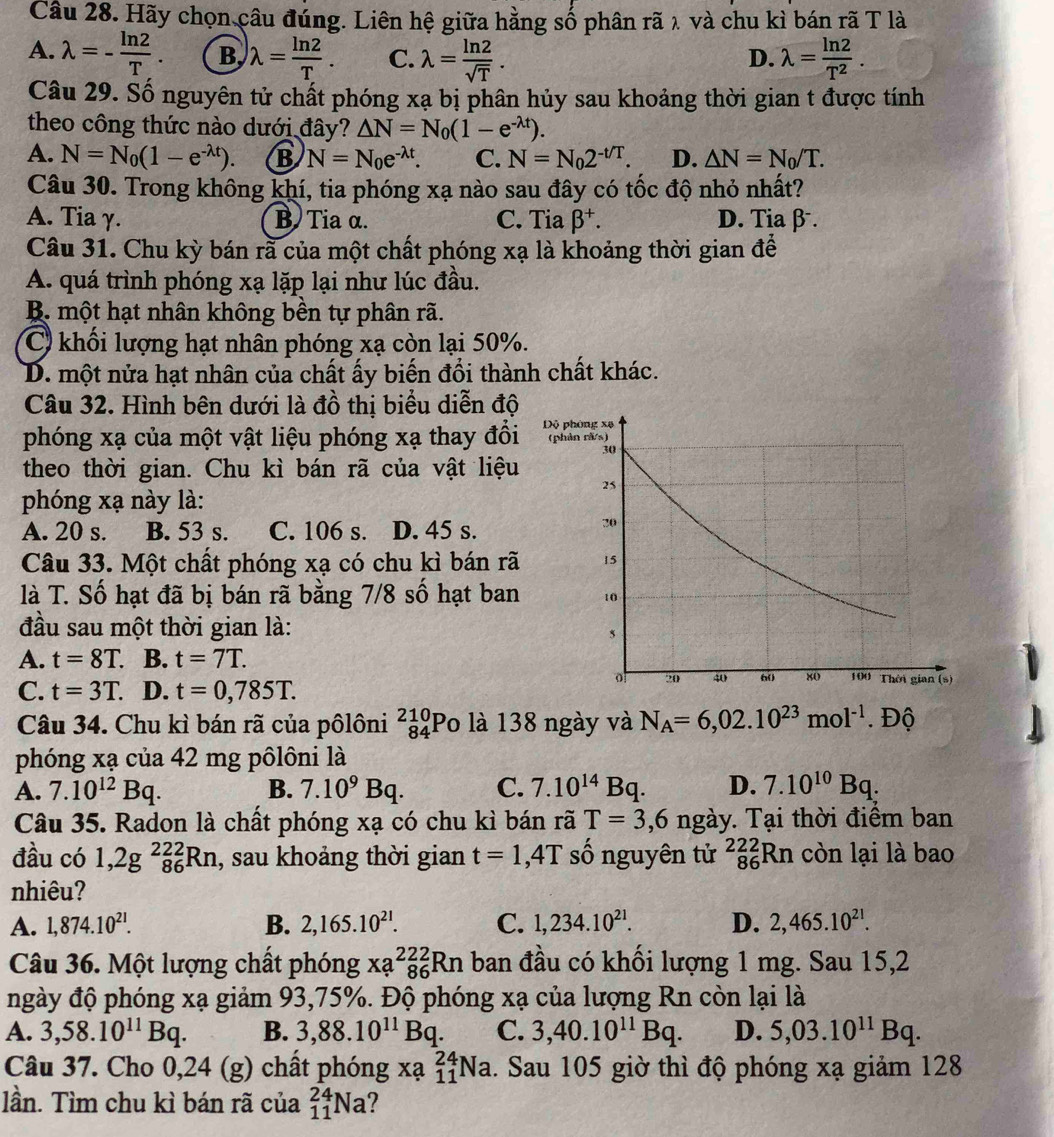 Hãy chọn câu đúng. Liên hệ giữa hằng số phân rã λ và chu kì bán rã T là
A. lambda =- ln 2/T . B, lambda = ln 2/T . C. lambda = ln 2/sqrt(T) . lambda = ln 2/T^2 .
D.
Câu 29. Số nguyên tử chất phóng xạ bị phân hủy sau khoảng thời gian t được tính
theo công thức nào dưới đây? △ N=N_0(1-e^(-lambda t)).
A. N=N_0(1-e^(-lambda t)). B N=N_0e^(-lambda t). C. N=N_02^(-t/T). D. △ N=N_0/T.
Câu 30. Trong không khí, tia phóng xạ nào sau đây có tốc độ nhỏ nhất?
A. Tia γ. B  Tia α. C. Tia beta^+. D. Tia β.
Câu 31. Chu kỳ bán rã của một chất phóng xạ là khoảng thời gian để
A. quá trình phóng xạ lặp lại như lúc đầu.
B. một hạt nhân không bền tự phân rã.
C khối lượng hạt nhân phóng xạ còn lại 50%.
D. một nửa hạt nhân của chất ấy biến đổi thành chất khác.
Câu 32. Hình bên dưới là đồ thị biểu diễn độ
phóng xạ của một vật liệu phóng xạ thay đổi
theo thời gian. Chu kì bán rã của vật liệu
phóng xạ này là:
A. 20 s. B. 53 s. C. 106 s. D. 45 s.
Câu 33. Một chất phóng xạ có chu kì bán rã
là T. Số hạt đã bị bán rã bằng 7/8 số hạt ban
đầu sau một thời gian là:
A. t=8T. B. t=7T.
C. t=3T. D. t=0,785T.
Câu 34. Chu kì bán rã của pôlôni beginarrayr 210 84endarray Po là 138 ngày và N_A=6,02.10^(23)mol^(-1).Dhat 0
phóng xạ của 42 mg pôlôni là
A. 7.10^(12)Bq. B. 7.10^9Bq. C. 7.10^(14)Bq. D. 7.10^(10)Bq.
Câu 35. Radon là chất phóng xạ có chu kì bán rã T=3,6ngay * Tại thời điểm ban
đầu có 1,2g^(222)_86Rn , sau khoảng thời gian t=1,4T số nguyên tử _(86)^(222)Rn còn lại là bao
nhiêu?
A. 1,874.10^(21). B. 2,165.10^(21). C. 1,234.10^(21). D. 2,465.10^(21).
Câu 36. Một lượng chất phóng xa^(222)_86R_6Rn ban đầu có khối lượng 1 mg. Sau 15,2
ngày độ phóng xạ giảm 93,75%. Độ phóng xạ của lượng Rn còn lại là
A. 3,58.10^(11)Bq. B. 3,88.10^(11)Bq. C. 3,40.10^(11)Bq. D. 5,03.10^(11)Bq.
Câu 37. Cho 0,24 (g) chất phóng xạ _(11)^(24)Na 1. Sau 105 giờ thì độ phóng xạ giảm 128
lần. Tìm chu kì bán rã của _(11)^(24)Na