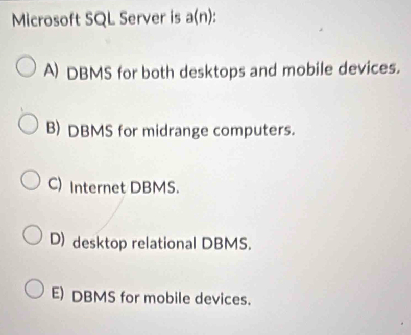 Microsoft SQL Server is a(n).
A) DBMS for both desktops and mobile devices.
B) DBMS for midrange computers.
C) Internet DBMS.
D) desktop relational DBMS.
E) DBMS for mobile devices.