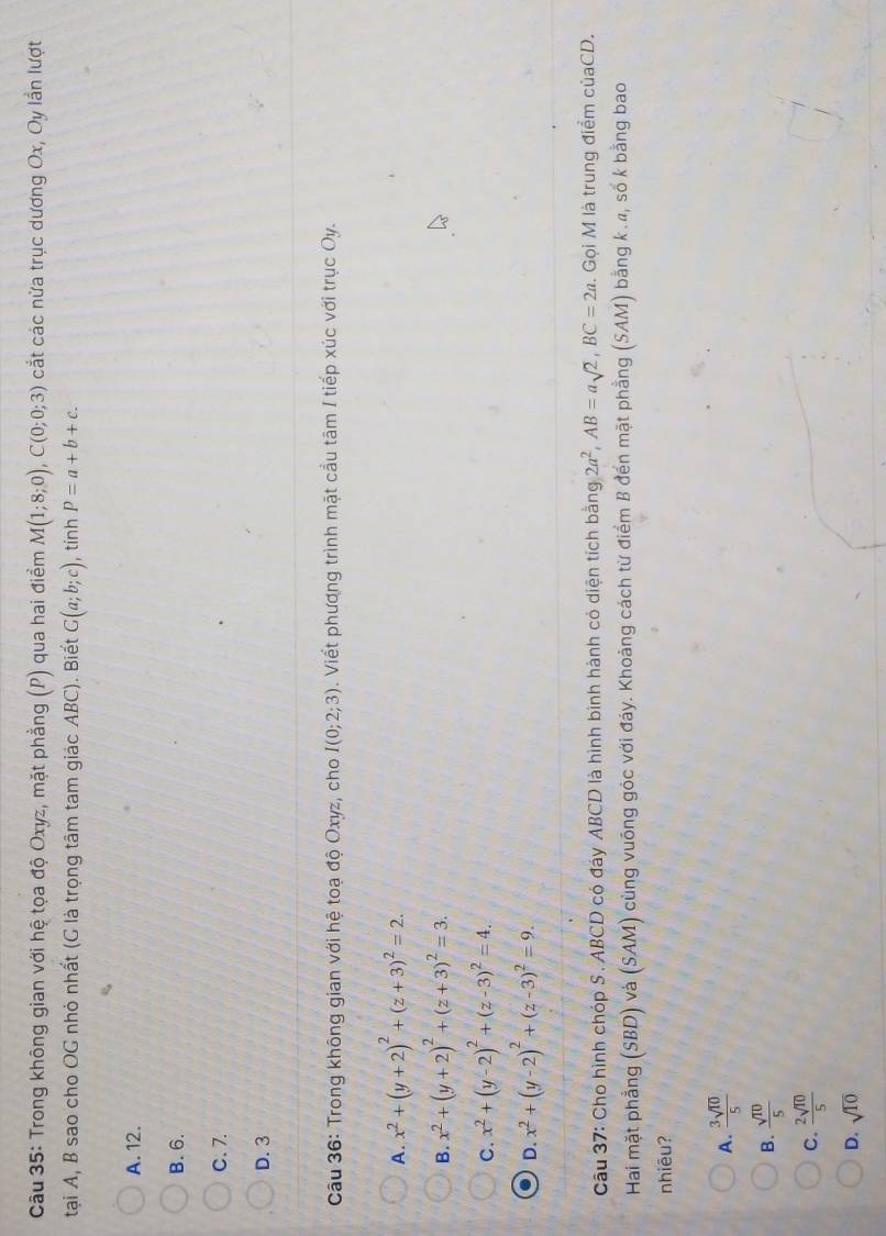 Trong không gian với hệ tọa độ Oxyz, mặt phẳng (P) qua hai điểm M(1;8;0), C(0;0;3) cắt các nửa trục dương Ox, Oy lần lượt
tại A, B sao cho OG nhỏ nhất (G là trọng tâm tam giác ABC). Biết G(a;b;c) , tính P=a+b+c.
A. 12.
B. 6.
C. 7.
D. 3
Câu 36: Trong không gian với hệ toạ độ Oxyz, cho I(0;2;3). Viết phương trình mặt cầu tâm I tiếp xúc với trục Oy.
A. x^2+(y+2)^2+(z+3)^2=2.
B. x^2+(y+2)^2+(z+3)^2=3.
C. x^2+(y-2)^2+(z-3)^2=4.
D. x^2+(y-2)^2+(z-3)^2=9. 
Câu 37: Cho hình chóp S . ABCD có đáy ABCD là hình bình hành có diện tích bằng 2a^2, AB=asqrt(2), BC=2a. Gọi M là trung điểm củaCD.
Hai mặt phẳng (SBD) và (SAM) cùng vuông góc với đáy. Khoảng cách từ điểm B đến mặt phẳng (SAM) bằng k., số k bằng bao
nhiēu?
A.  3sqrt(10)/5 
B.  sqrt(10)/5 
C.  2sqrt(10)/5 
D. sqrt(10)