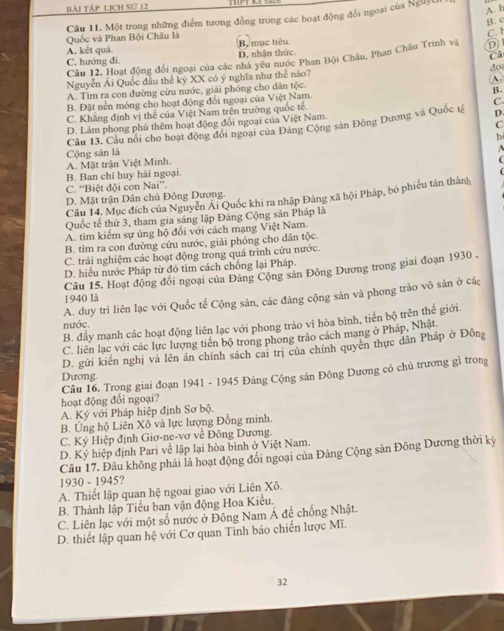 bài tập lịch sử 12
A. h
Câu 11. Một trong những điểm tương đồng trong các hoạt động đổi ngoại của Nguyy
B. c
Quốc và Phan Bội Châu là
C. h
A. kết quả. B, mục tiêu.
C. hướng đi. D. nhận thức.
Câ
Câu 12. Hoạt động đổi ngoại của các nhà yêu nước Phan Bội Châu, Phan Châu Trinh và D
do
Nguyễn Ái Quốc đầu thế kỷ XX có ý nghĩa như thế nào?
A.
A. Tìm ra con đường cứu nước, giải phóng cho dân tộc.
B.
B. Đặt nền móng cho hoạt động đổi ngoại của Việt Nam.
C. Khẳng định vị thế của Việt Nam trên trường quốc tế.
C.
D. Làm phong phú thêm hoạt động đối ngoại của Việt Nam.
C
Câu 13. Cầu nổi cho hoạt động đổi ngoại của Đảng Cộng sản Đông Dương và Quốc tế D.
Cộng sản là h
A. Mặt trận Việt Minh.
(
B. Ban chỉ huy hải ngoại.
C. “Biệt đội con Nai”.
Câu 14. Mục đích của Nguyễn Ái Quốc khi ra nhập Đảng xã hội Pháp, bó phiếu tán thành
D. Mặt trận Dân chủ Đông Dương.
Quốc tế thứ 3, tham gia sáng lập Đảng Cộng sản Pháp là
A. tìm kiếm sự ủng hộ đổi với cách mạng Việt Nam.
B. tìm ra con đường cứu nước, giải phóng cho dân tộc.
C. trải nghiệm các hoạt động trong quá trình cứu nước.
D. hiểu nước Pháp từ đó tìm cách chống lại Pháp.
Câu 15. Hoạt động đối ngoại của Đảng Cộng sản Đông Dương trong giai đoạn 1930 .
A. duy trì liên lạc với Quốc tế Cộng sản, các đảng cộng sản và phong trào vô sản ở các
1940 là
B. đầy mạnh các hoạt động liên lạc với phong trào vì hòa bình, tiến bộ trên thế giới.
nước.
C. liên lạc với các lực lượng tiến bộ trong phong trào cách mạng ở Pháp, Nhật.
D. gửi kiến nghị và lên án chính sách cai trị của chính quyên thực dân Pháp ở Đông
Câu 16. Trong giai đoạn 1941 - 1945 Đảng Cộng sản Đông Dương có chủ trương gì trong
Dương.
hoạt động đối ngoại?
A. Ký với Pháp hiệp định Sơ bộ.
B. Ủng hộ Liên Xô và lực lượng Đồng minh.
C. Ký Hiệp định Giơ-ne-vơ về Đông Dương.
D. Ký hiệp định Pari về lập lại hòa bình ở Việt Nam.
Câu 17. Đâu không phải là hoạt động đổi ngoại của Đảng Cộng sản Đông Dương thời kỳ
1930 - 1945?
A. Thiết lập quan hệ ngoai giao với Liên Xô.
B. Thành lập Tiểu ban vận động Hoa Kiều.
C. Liên lạc với một số nước ở Đông Nam Á đề chống Nhật.
D. thiết lập quan hệ với Cơ quan Tình báo chiến lược Mĩ.
32