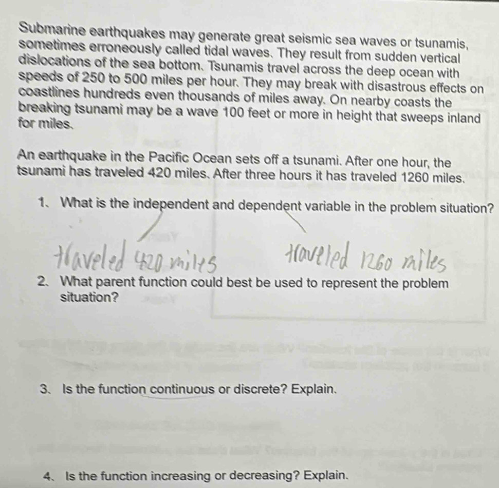 Submarine earthquakes may generate great seismic sea waves or tsunamis, 
sometimes erroneously called tidal waves. They result from sudden vertical 
dislocations of the sea bottom. Tsunamis travel across the deep ocean with 
speeds of 250 to 500 miles per hour. They may break with disastrous effects on 
coastlines hundreds even thousands of miles away. On nearby coasts the 
breaking tsunami may be a wave 100 feet or more in height that sweeps inland 
for miles. 
An earthquake in the Pacific Ocean sets off a tsunami. After one hour, the 
tsunami has traveled 420 miles. After three hours it has traveled 1260 miles. 
1. What is the independent and dependent variable in the problem situation? 
2. What parent function could best be used to represent the problem 
situation? 
3. Is the function continuous or discrete? Explain. 
4、 Is the function increasing or decreasing? Explain.