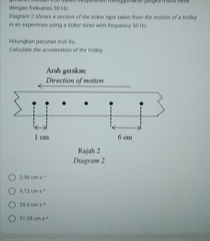 dengan frekuensi 50 Hz.
Diagram 2 shows a section of the ticker tape taken from the motion of a trolley
in an experimen using a ticker timer with frequency 50 Hz.
Hitungkan pecutan troli itu.
Calculate the acceleration of the trolley.
Diagram 2
2.50cms^(-1)
3.12cms^(-2)
25.0cms^(-2)
31.25cms^(-2)