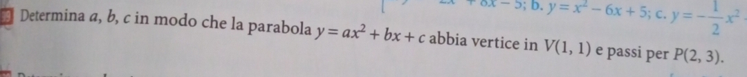 -5;b. y=x^2-6x+5;c. y=- 1/2 x^2
Determina a, b, c in modo che la parabola y=ax^2+bx+c abbia vertice in V(1,1) e passi per P(2,3).