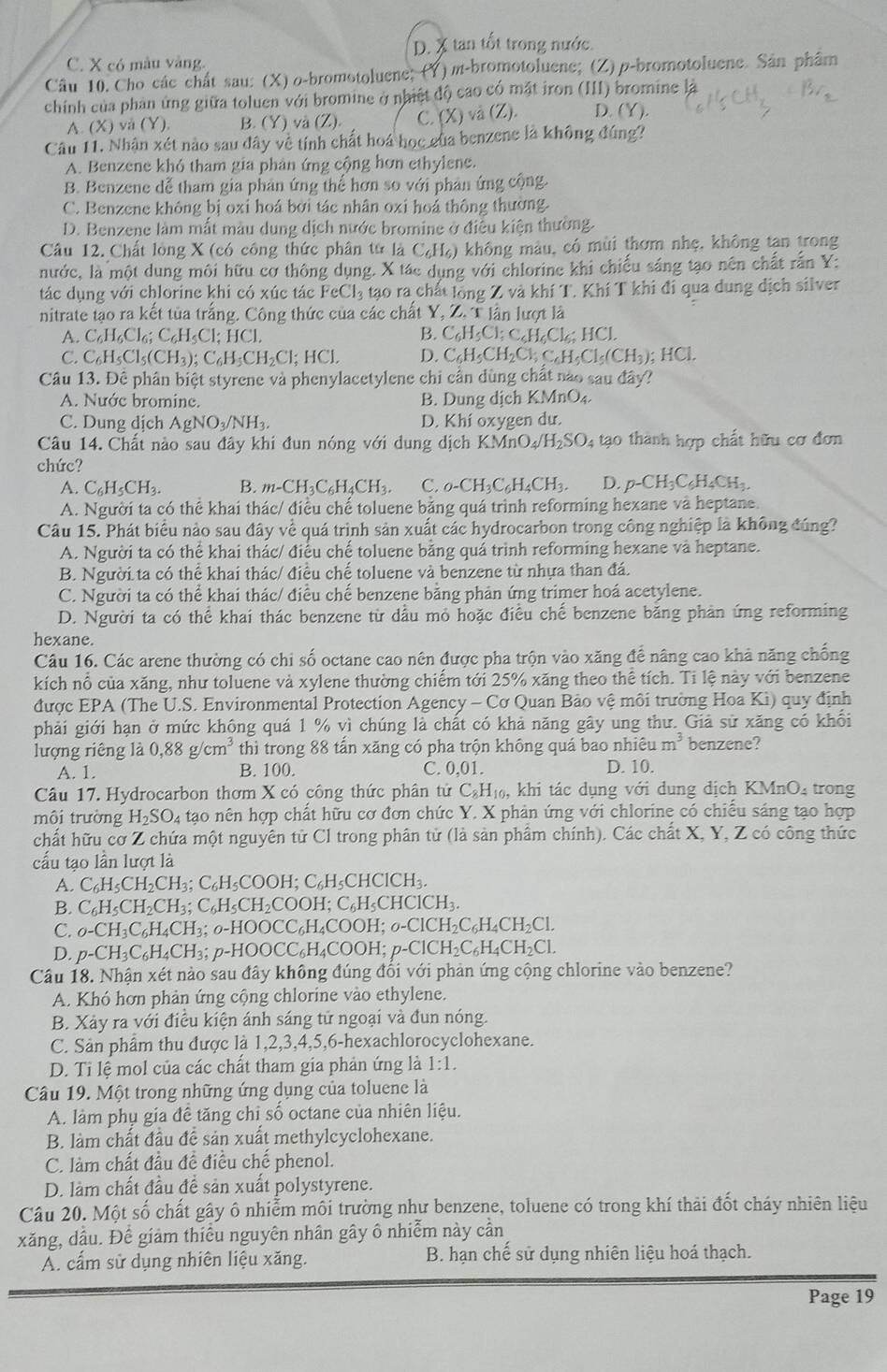 D. X tan tốt trong nước.
C. X có màu vàng.
Câu 10. Cho các chất sau: (X) o-bromotoluene; (Y) m-bromotoluene; (Z) p-bromotoluene. Sản phẩm
chính của phản ứng giữa toluen với bromine ở nhiệt độ cao có mặt iron (III) bromine là
A. (X) vå (Y), B. (Y) và (Z). C. (X) và (Z). D. Y)
Câu 11. Nhận xét nào sau đây về tính chất hoá học của benzene là không đúng?
A. Benzene khó tham gia phản ứng cộng hơn ethylene.
B. Benzene dễ tham gia phản ứng thể hơn so với phân ứng cộng.
C. Benzene không bị oxi hoá bởi tác nhân oxi hoá thông thường.
D. Benzene làm mắt màu dung dịch nước bromine ở điều kiện thường.
Câu 12. Chất lòng X (có công thức phân tử là C_6H_6 ) không màu, có mùi thơm nhẹ, không tan trong
nước, là một dung môi hữu cơ thông dụng. X tác dụng với chlorine khi chiếu sáng tạo nên chất rấn Y:
tác dụng với chlorine khi có xúc tác I eCl_3 tạo ra chất lồng Z và khí T. Khí T khi đi qua dung dịch silver
nitrate tạo ra kết tủa trắng. Công thức của các chất Y, Z. T lần lượt là
A. C_6H_6Cl_6;C_6H_5Cl;HCl. B. C_6H_5Cl;C_6H_6Cl_6;HCl.
C. C_6H_5Cl_5(CH_3);C_6H_5CH_2Cl;HCl. D. C_6H_5CH_2Cl;C_6H_5Cl_5(CH_3);HCl.
Câu 13. Đê phân biệt styrene và phenylacetylene chi cần dùng chất nào sau đây?
A. Nước bromine. B. Dung dịch KMnO₄
C. Dung dịch AgNO_3/NH_3. D. Khí oxygen dư.
Câu 14. Chất nào sau đây khi đun nóng với dung dịch KMnO_4/H_2SO_4 tạo thành hợp chất hữu cơ đơn
chức?
A. C_6H_5CH_3. B. m-CH_3C_6H_4CH_3. C. _0-CH_3C_6H_4CH_3. D. p-CH_3C_6H_4CH_3.
A. Người ta có thể khai thác/ điều chế toluene bằng quá trinh reforming hexane và heptane.
Câu 15. Phát biểu nảo sau đây về quá trình sản xuất các hydrocarbon trong công nghiệp là không đúng?
A. Người ta có thể khai thác/ điều chế toluene bằng quá trình reforming hexane và heptane.
B. Người ta có thể khai thác/ điều chế toluene và benzene từ nhựa than đá.
C. Người ta có thể khai thác/ điều chế benzene bằng phản ứng trimer hoá acetylene.
D. Người ta có thể khai thác benzene từ dầu mỏ hoặc điều chế benzene băng phản ứng reforming
hexane.
Câu 16. Các arene thường có chi số octane cao nên được pha trộn vào xăng để nâng cao khả năng chống
kích nổ của xăng, như toluene và xylene thường chiếm tới 25% xăng theo thể tích. Ti lệ này với benzene
được EPA (The U.S. Environmental Protection Agency - Cơ Quan Bảo vệ môi trường Hoa Kì) quy định
phải giới hạn ở mức không quá 1 % vì chúng là chất có khả năng gây ung thư. Giả sử xăng có khối
lượng riêng là 0,88g/cm^3 thì trong 88 tấn xăng có pha trộn không quá bao nhi eum^3 benzene?
A. 1. B. 100. C. 0,01. D. 10.
Câu 17. Hydrocarbon thơm X có công thức phân tử C_8H_10 , khi tác dụng với dung địch KMnO_4 trong
môi trường H_2SO_4 tạo nên hợp chất hữu cơ đơn chức Y. X phản ứng với chlorine có chiều sáng tạo hợp
chất hữu cơ Z chứa một nguyên tử Cl trong phân tử (là sản phâm chính). Các chất X, Y, Z có công thức
cấu tạo lần lượt là
A. C_6H_5CH_2CH_3;C_6H_5COOH;C_6H_5CHCICH_3.
B. C_6H_5CH_2CH_3;C_6H_5CH_2COOH;C_6H_5CHCICH_3.
C. o-CH_3C_6H_4CH_3;o-HOOCC_6H_4COOH;o-CICH_2C_6H_4CH_2Cl.
D. p-CH_3C_6H_4CH_3;p-HOOCC_6H_4COOH;p-ClCH_2C_6H_4CH_2Cl.
Câu 18. Nhận xét nào sau đây không đúng đổi với phản ứng cộng chlorine vào benzene?
A. Khó hơn phản ứng cộng chlorine vào ethylene.
B. Xảy ra với điều kiện ánh sáng tử ngoại và đun nóng.
C. Sản phẩm thu được là 1,2,3,4,5,6-hexachlorocyclohexane.
D. Tỉ lệ mol của các chất tham gia phản ứng là 1:1.
Câu 19. Một trong những ứng dụng của toluene là
A. làm phụ gia đề tăng chi số octane của nhiên liệu.
B. làm chất đầu đề sản xuất methylcyclohexane.
C. làm chất đầu đề điều chế phenol.
D. làm chất đầu đề sản xuất polystyrene.
Câu 20. Một số chất gây ô nhiễm môi trường như benzene, toluene có trong khí thải đốt cháy nhiên liệu
xăng, dầu. Để giảm thiếu nguyên nhân gây ô nhiễm này cần
A. cấm sử dụng nhiên liệu xăng. B. hạn chế sử dụng nhiên liệu hoá thạch.
Page 19