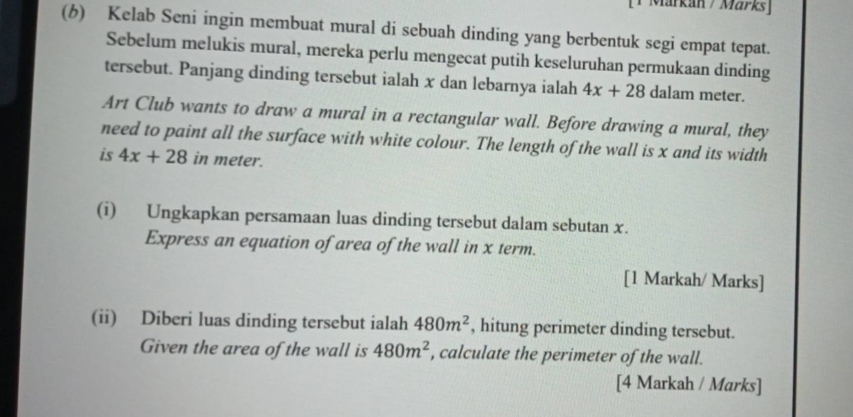 Märkán / Märks] 
(6) Kelab Seni ingin membuat mural di sebuah dinding yang berbentuk segi empat tepat. 
Sebelum melukis mural, mereka perlu mengecat putih keseluruhan permukaan dinding 
tersebut. Panjang dinding tersebut ialah x dan lebarnya ialah 4x+28 dalam meter. 
Art Club wants to draw a mural in a rectangular wall. Before drawing a mural, they 
need to paint all the surface with white colour. The length of the wall is x and its width 
is 4x+28 in meter. 
(i) Ungkapkan persamaan luas dinding tersebut dalam sebutan x. 
Express an equation of area of the wall in x term. 
[1 Markah/ Marks] 
(ii) Diberi luas dinding tersebut ialah 480m^2 , hitung perimeter dinding tersebut. 
Given the area of the wall is 480m^2 , calculate the perimeter of the wall. 
[4 Markah / Marks]