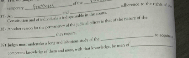 of the_ 
_ 
adherence to the rights of the 
temporary 
and 
_ 
37) An Constitution and of individuals is indispensable in the courts. 
38) Another reason for the permanency of the judicial offices is that of the nature of the 
_ 
they require. 
_to acquire 
(39) Judges must undertake a long and laborious study of the_ 
competent knowledge of them and must, with that knowledge, be men of 
.