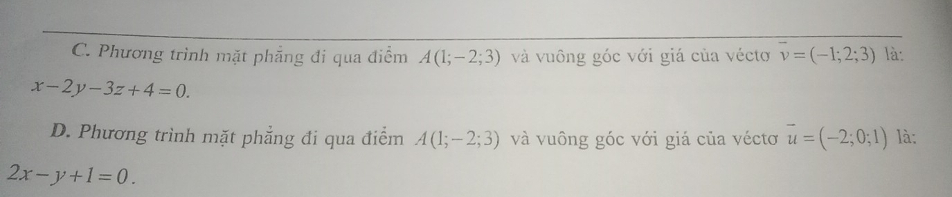 C. Phương trình mặt phẳng đi qua điểm A(1;-2;3) và vuông góc với giá của véctơ vector v=(-1;2;3) là:
x-2y-3z+4=0.
D. Phương trình mặt phẳng đi qua điểm A(1;-2;3) và vuông góc với giá của véctơ vector u=(-2;0;1) là:
2x-y+1=0.