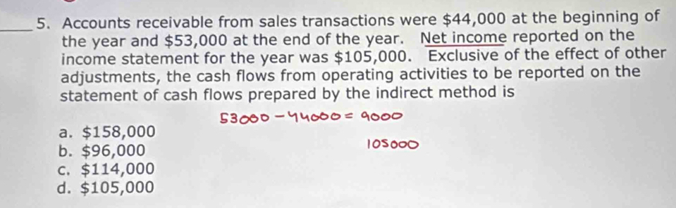 Accounts receivable from sales transactions were $44,000 at the beginning of
the year and $53,000 at the end of the year. Net income reported on the
income statement for the year was $105,000. Exclusive of the effect of other
adjustments, the cash flows from operating activities to be reported on the
statement of cash flows prepared by the indirect method is
a. $158,000
b. $96,000
c. $114,000
d. $105,000