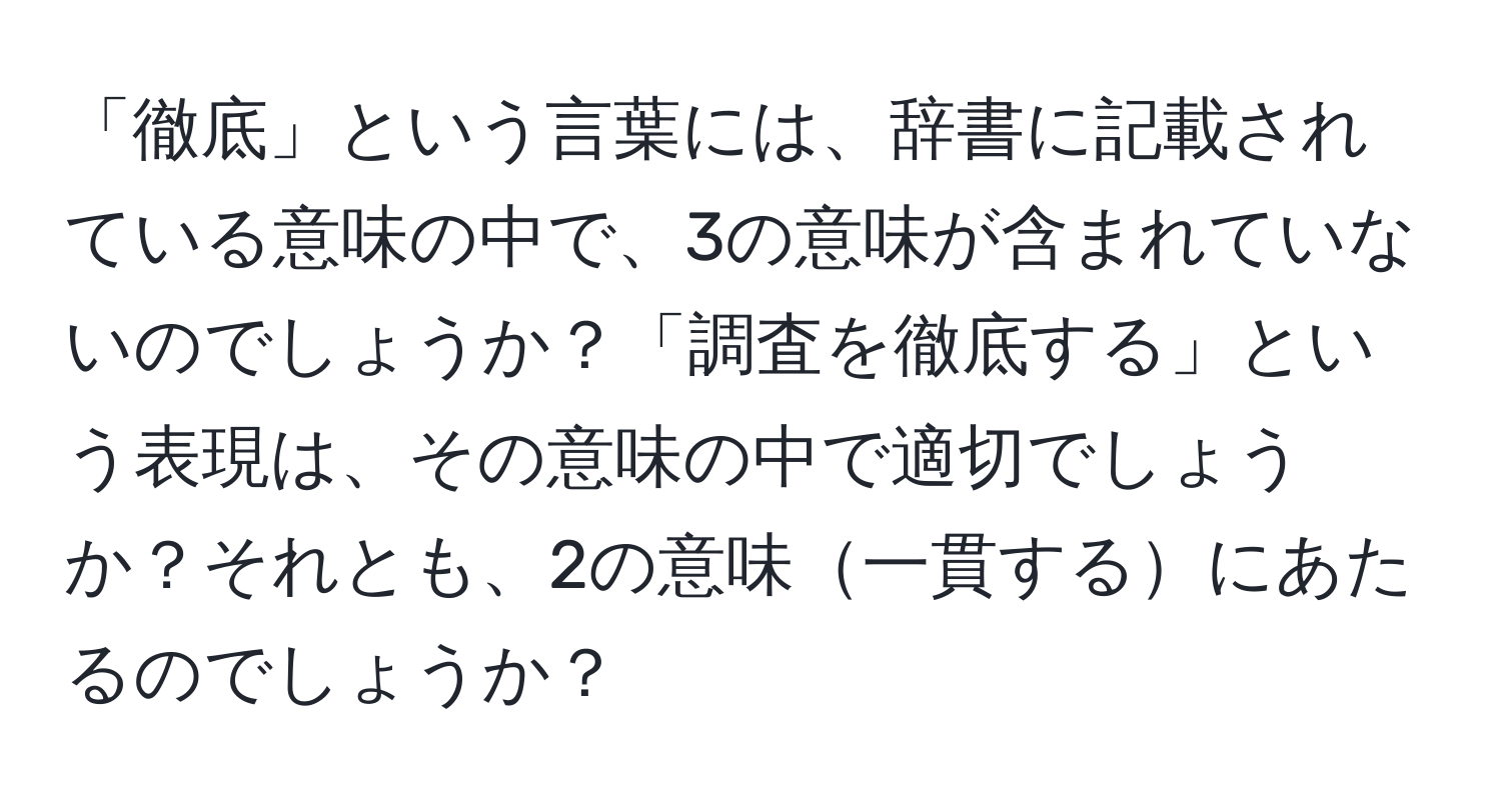 「徹底」という言葉には、辞書に記載されている意味の中で、3の意味が含まれていないのでしょうか？「調査を徹底する」という表現は、その意味の中で適切でしょうか？それとも、2の意味一貫するにあたるのでしょうか？