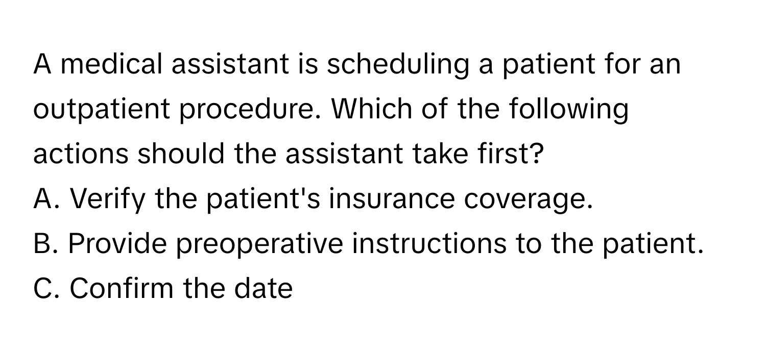 A medical assistant is scheduling a patient for an outpatient procedure. Which of the following actions should the assistant take first?
A. Verify the patient's insurance coverage.
B. Provide preoperative instructions to the patient.
C. Confirm the date