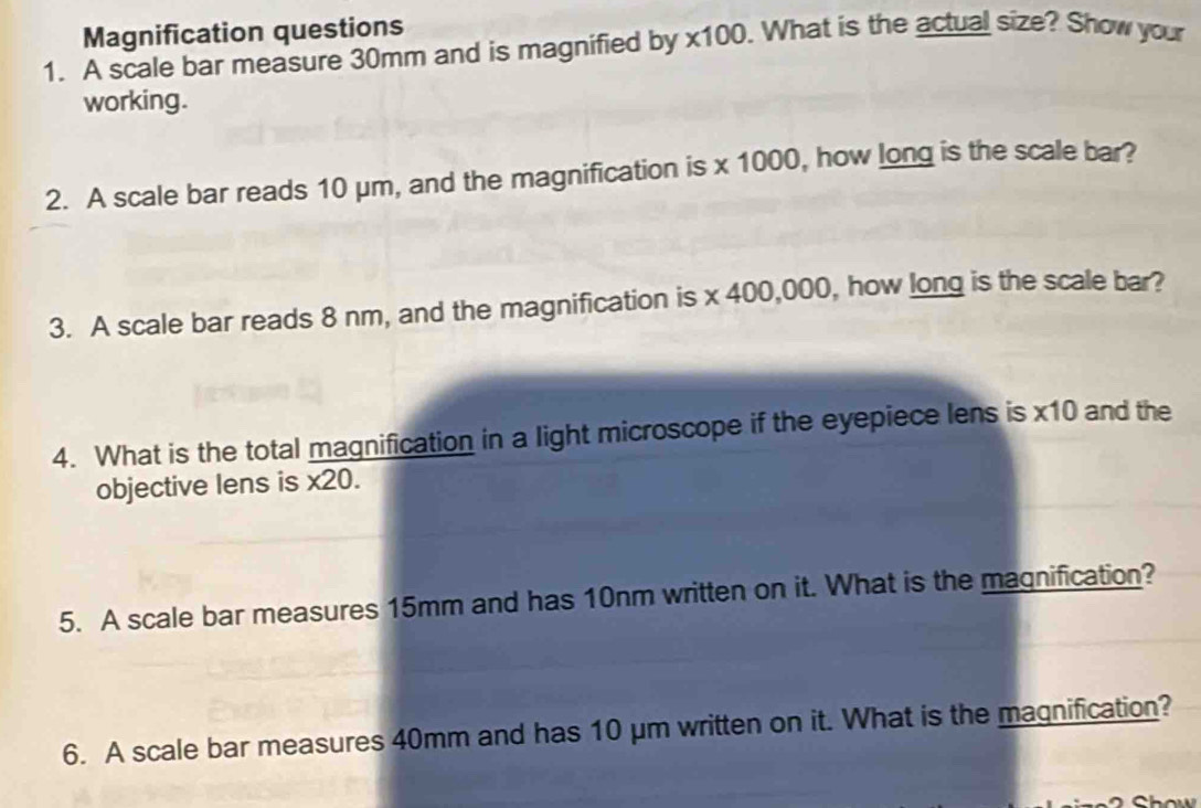 Magnification questions 
1. A scale bar measure 30mm and is magnified by * 100. What is the actual size? Show your 
working. 
10 
2. A scale bar reads 10 μm, and the magnification is * 10 00 , how long is the scale bar? 
3. A scale bar reads 8 nm, and the magnification is * 400,0 00, how long is the scale bar? 
4. What is the total magnification in a light microscope if the eyepiece lens is * 10 and the 
objective lens is * 20. 
5. A scale bar measures 15mm and has 10nm written on it. What is the magnification? 
6. A scale bar measures 40mm and has 10 μm written on it. What is the magnification?