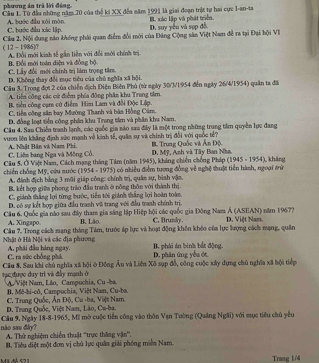 phương án trả lời đúng.
Câu 1. Từ đầu những năm 70 của thế kỉ XX đến năm 1991 là giai đoạn trật tự hai cực I-an-ta
A. bước đầu xói mòn. B. xác lập và phát triển.
C. bước đầu xác lập. D. suy yếu và sụp đồ.
Câu 2. Nội dung nào không phải quan điểm đổi mới của Đảng Cộng sản Việt Nam đề ra tại Đại hội VI
( 12 - 1986)?
A. Đổi mới kinh tế gắn liền với đồi mới chính trị.
B. Đổi mới toàn diện và đồng bộ.
C. Lấy đổi mới chính trị làm trọng tâm.
D. Không thay đổi mục tiêu của chủ nghĩa xã hội.
Câu 3. Trong đợt 2 của chiến dịch Điện Biên Phủ (từ ngày 30/3/1954 đến ngày 26/4/1954) quân ta đã
A. tiến công các cứ điểm phía đông phân khu Trung tâm.
B. tiến công cụm cứ điểm Him Lam và đồi Độc Lập.
C. tiến công sân bay Mường Thanh và bản Hồng Cúm.
D. đồng loạt tiến công phân khu Trung tâm và phân khu Nam.
Câu 4. Sau Chiến tranh lạnh, các quốc gia nào sau đây là một trong những trung tâm quyền lực đang
vươn lên khẳng định sức mạnh về kinh tế, quân sự và chính trị đối với quốc tế?
A. Nhật Bản và Nam Phi.  B. Trung Quốc và Ấn Độ.
C. Liên bang Nga và Mông Cổ. D. Mỹ, Anh và Tây Ban Nha.
Câu 5. Ở Việt Nam, Cách mạng tháng Tám (năm 1945), kháng chiến chống Pháp (1945 - 1954), kháng
chiến chống Mỹ, cứu nước (1954 - 1975) có nhiều điểm tương đồng về nghệ thuật tiến hành, ngoại trừ
A. đánh địch bằng 3 mũi giáp công: chính trị, quân sự, binh vận.
B. kết hợp giữa phong trào đấu tranh ở nông thôn với thành thị.
C. giành thắng lợi từng bước, tiến tới giành thắng lợi hoàn toàn.
D. có sự kết hợp giữa đấu tranh vũ trang với đấu tranh chính trị.
Câu 6. Quốc gia nào sau đây tham gia sáng lập Hiệp hội các quốc gia Đông Nam Á (ASEAN) năm 1967?
A. Xingapo. B. Lào. C. Brunây. D. Việt Nam.
Câu 7. Trong cách mạng tháng Tám, trước áp lực và hoạt động khôn khéo của lực lượng cách mạng, quân
Nhật ở Hà Nội và các địa phương
A. phải đầu hàng ngay. B. phải án binh bất động.
C. ra sức chống phá. D. phản ứng yếu ớt.
Câu 8. Sau khi chủ nghĩa xã hội ở Đông Âu và Liên Xô sụp đổ, công cuộc xây dựng chủ nghĩa xã hội tiếp
tục được duy trì và đầy mạnh ở
A Việt Nam, Lào, Campuchia, Cu -ba.
B. Mê-hi-cô, Campuchia, Việt Nam, Cu-ba.
C. Trung Quốc, Ấn Độ, Cu -ba, Việt Nam.
D. Trung Quốc, Việt Nam, Lào, Cu-ba.
Câu 9. Ngày 18-8-1965, Mĩ mở cuộc tiến công vào thôn Vạn Tường (Quảng Ngãi) với mục tiêu chủ yếu
nào sau đây?
A. Thử nghiệm chiến thuật “trực thăng vận”.
B. Tiêu diệt một đơn vị chủ lực quân giải phóng miền Nam.
Mã đề 521 Trang 1/4