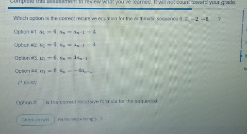 Complete this assessment to review what you've learned. It will not count toward your grade.
Which option is the correct recursive equation for the arithmetic sequence 6, 2, -2, -6, . . .?
Option #1: a_1=6, a_n=a_n-1+4
Option #2 a_1=6, a_n=a_n-1-4
Option # 3: a_1=6, a_n=4a_n-1
Option # 4 a_1=6, a_n=-4a_n-1
(1 point)
Option approx □ is the correct recursive formula for the sequence
Check answer Remaining Attempts : 3