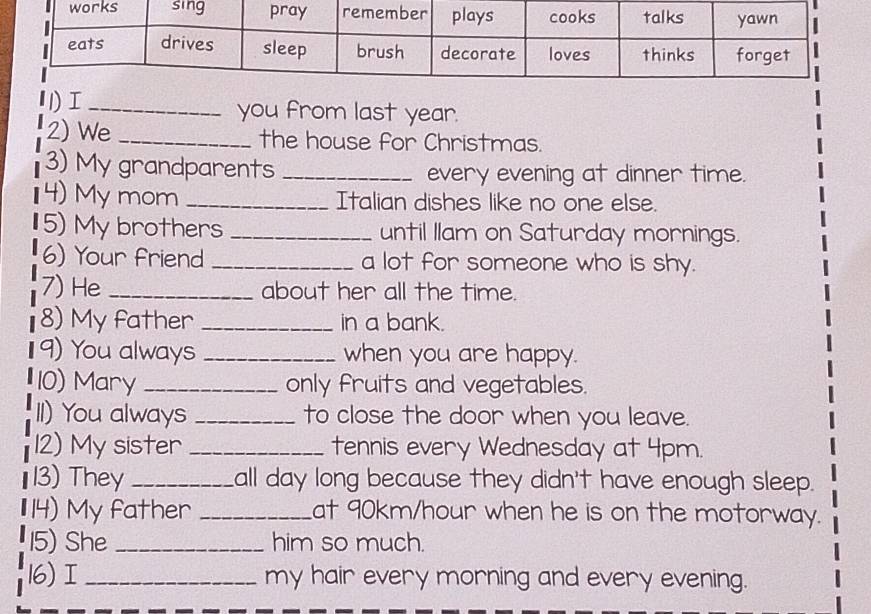 1)I _you from last year. 
2) We _the house for Christmas. 
3) My grandparents _every evening at dinner time. 
4) My mom _Italian dishes like no one else. 
5) My brothers _until Ilam on Saturday mornings. 
6) Your friend _a lot for someone who is shy. 
7) He _about her all the time. 
8) My father _in a bank. 
9) You always _when you are happy. 
10) Mary _only fruits and vegetables. 
II) You always _to close the door when you leave. 
12) My sister _tennis every Wednesday at 4pm. 
13) They _all day long because they didn't have enough sleep. 
14) My father _at 90km/hour when he is on the motorway. 
15) She _him so much. 
16) I_ my hair every morning and every evening.