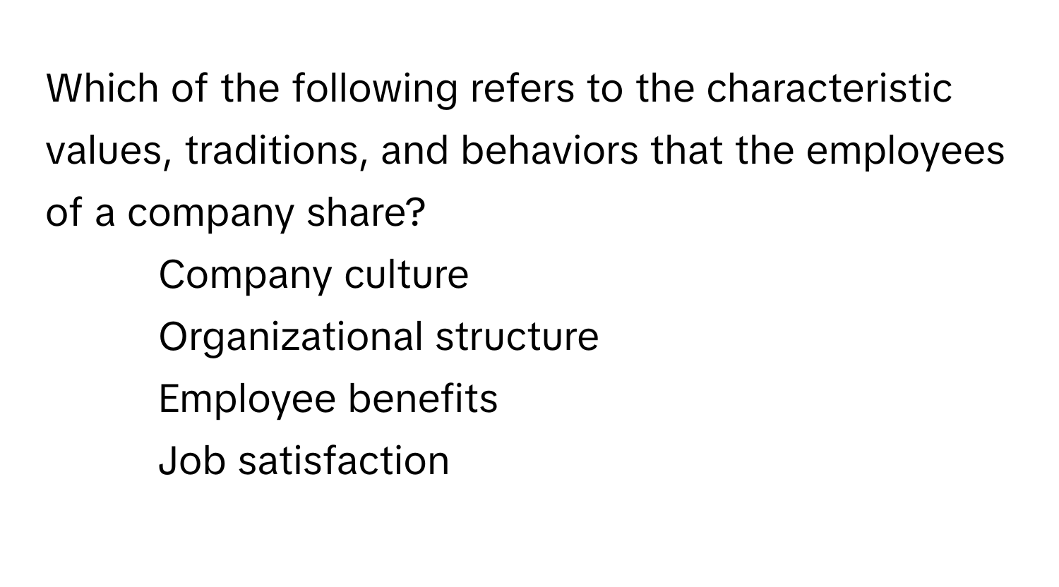 Which of the following refers to the characteristic values, traditions, and behaviors that the employees of a company share?

1) Company culture 
2) Organizational structure 
3) Employee benefits 
4) Job satisfaction