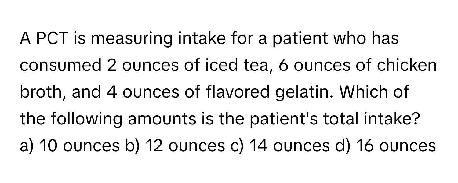 A PCT is measuring intake for a patient who has consumed 2 ounces of iced tea, 6 ounces of chicken broth, and 4 ounces of flavored gelatin. Which of the following amounts is the patient's total intake?

a) 10 ounces b) 12 ounces c) 14 ounces d) 16 ounces