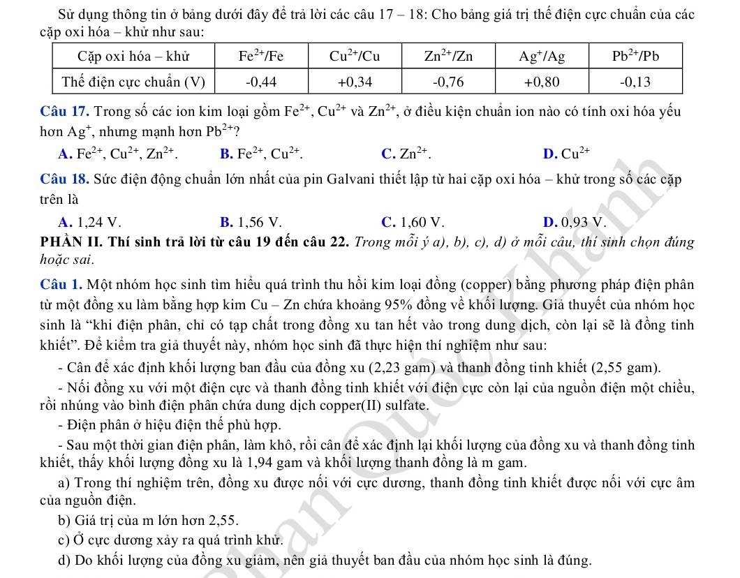 Sử dụng thông tin ở bảng dưới đây để trả lời các câu 17 - 18: Cho bảng giá trị thế điện cực chuẩn của các
cặp oxi hóa - khử như sau:
Câu 17. Trong số các ion kim loại gồm Fe^(2+),Cu^(2+)vaZn^(2+) T, ở điều kiện chuẩn ion nào có tính oxi hóa yếu
hơn Ag⁺, nhưng mạnh hơn Pb^(2+) ?
A. Fe^(2+),Cu^(2+),Zn^(2+). B. Fe^(2+),Cu^(2+). C. Zn^(2+). D. Cu^(2+)
Câu 18. Sức điện động chuẩn lớn nhất của pin Galvani thiết lập từ hai cặp oxi hóa - khử trong số các cặp
trên là
A. 1,24 V. B. 1,56 V. C. 1,60 V. D. 0,93 V.
PHÀN II. Thí sinh trã lời từ câu 19 đến câu 22. Trong mỗi ý a), b), c), d) ở mỗi câu, thí sinh chọn đúng
hoặc sai.
Câu 1. Một nhóm học sinh tìm hiểu quá trình thu hồi kim loại đồng (copper) bằng phương pháp điện phân
từ một đồng xu làm bằng hợp kim Cu - Zn chứa khoảng 95% đồng về khối lượng. Giả thuyết của nhóm học
sinh là “khi điện phân, chỉ có tạp chất trong đồng xu tan hết vào trong dung dịch, còn lại sẽ là đồng tinh
khiết''. Để kiểm tra giả thuyết này, nhóm học sinh đã thực hiện thí nghiệm như sau:
- Cân để xác định khối lượng ban đầu của đồng xu (2,23 gam) và thanh đồng tinh khiết (2,55 gam).
- Nối đồng xu với một điện cực và thanh đồng tinh khiết với điện cực còn lại của nguồn điện một chiều,
rồi si nhúng vào bình điện phân chứa dung dịch copper(II) sulfate.
- Điện phân ở hiệu điện thế phù hợp.
- Sau một thời gian điện phân, làm khô, rồi cân để xác định lại khối lượng của đồng xu và thanh đồng tinh
khiết, thấy khối lượng đồng xu là 1,94 gam và khối lượng thanh đồng là m gam.
a) Trong thí nghiệm trên, đồng xu được nối với cực dương, thanh đồng tinh khiết được nối với cực âm
của nguồn điện.
b) Giá trị của m lớn hơn 2,55.
c) Ở cực dương xảy ra quá trình khử.
d) Do khối lượng của đồng xu giảm, nên giả thuyết ban đầu của nhóm học sinh là đúng.