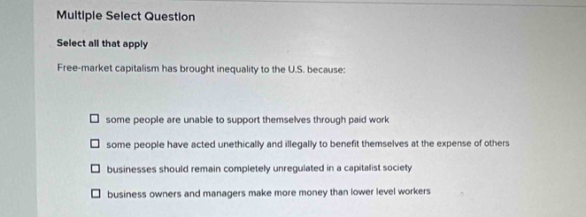 Multiple Select Question
Select all that apply
Free-market capitalism has brought inequality to the U.S. because:
some people are unable to support themselves through paid work
some people have acted unethically and illegally to benefit themselves at the expense of others
businesses should remain completely unregulated in a capitalist society
business owners and managers make more money than lower level workers