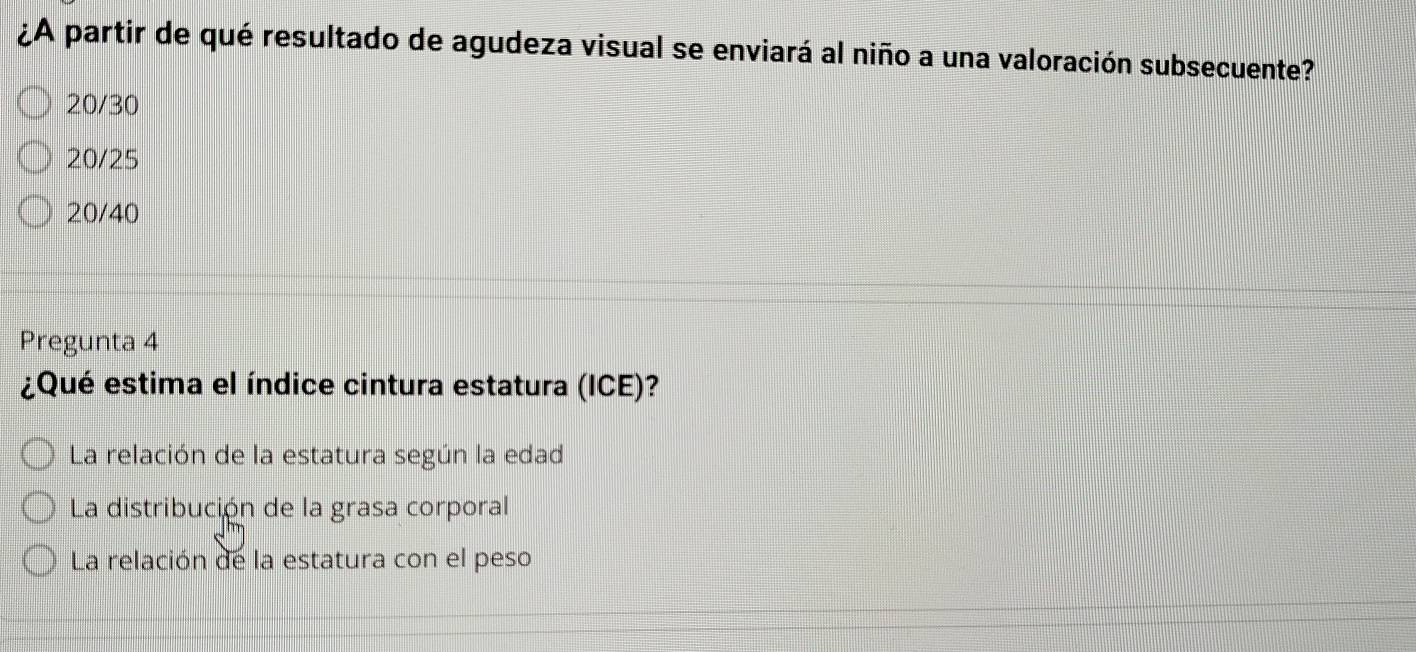 ¿A partir de qué resultado de agudeza visual se enviará al niño a una valoración subsecuente?
20/30
20/25
20/40
Pregunta 4
¿Qué estima el índice cintura estatura (ICE)?
La relación de la estatura según la edad
La distribución de la grasa corporal
La relación de la estatura con el peso