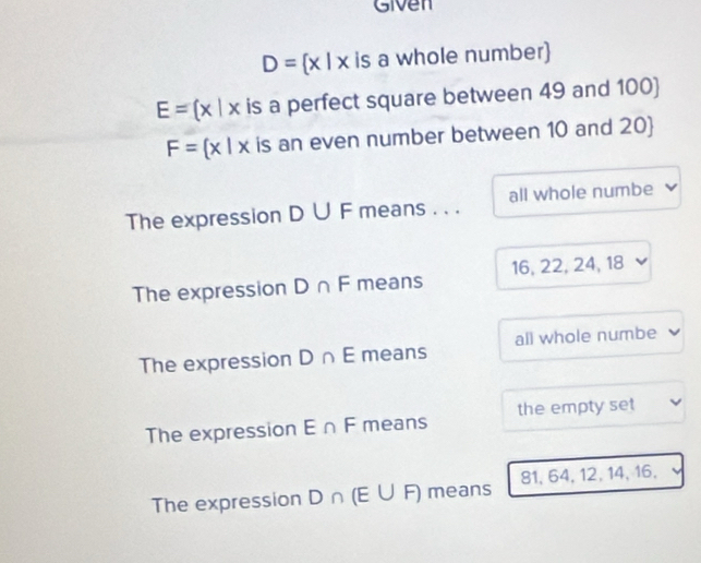 Given
D= x|x is a whole number)
E= x|x is a perfect square between 49 and 100)
F= x|x is an even number between 10 and 20 
The expression D∪ F means . . . all whole numbe
The expression D∩ F means 16, 22, 24, 18
The expression D∩ E means all whole numbe
The expression E∩ F means the empty set
The expression D∩ (E∪ F) means 81, 64, 12, 14, 16,