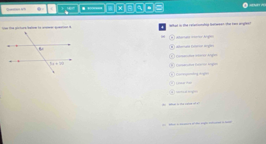Question 4/9 0- < NEXT  BOOKMAR × - a 。 HENRY PE
Use the picture below to answer question 8. 4 What is the relationship between the two angles?
a  A ) Alternate Interior Angles
#  Abernate Exterior Angles
c) Consecubive Interior Angles
D) Consecutive Exterior Angles
①  Corresponding Angles
F ) Lnear Pair
6 Vertical Angles
(k) What is the vallue of x?
(c) What is measure of the angle indicated in bold?