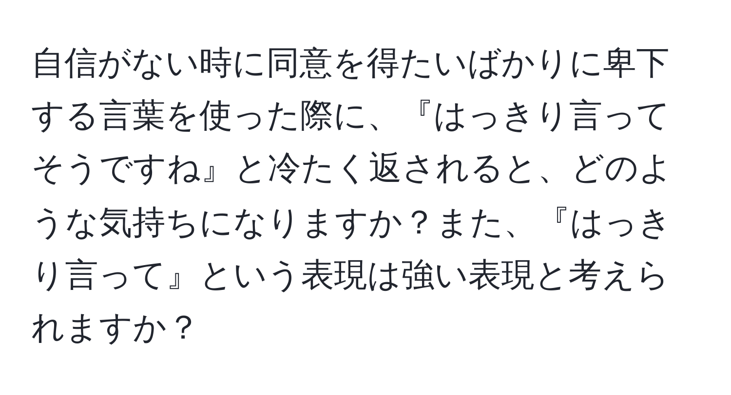 自信がない時に同意を得たいばかりに卑下する言葉を使った際に、『はっきり言ってそうですね』と冷たく返されると、どのような気持ちになりますか？また、『はっきり言って』という表現は強い表現と考えられますか？