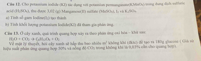 Cho potassium iodide (KI) tác dụng với potassiun permanganate(KMnO₄) trong dung dịch sulfuric 
acid (H_2SO_4) , thu được 3,02 (g) Manganese(II) sulfate (MnSO_4) ,I_2 và K_2SO_4. 
a) Tính số gam Iodine(I₂) tạo thành 
b) Tính khối lượng potassium Iodide(KI) đã tham gia phản ứng. 
Câu 13. Ở cây xanh, quá trình quang hợp xảy ra theo phản ứng oxi hóa - khử sau:
H_2O+CO_2to C_6H_12O_6+O_2
Về mặt lý thuyết, hỏi cây xanh sẽ hấp thu bao nhiêu m^3 không khí (đktc) để tạo ra 180g glucose ( Giả sử 
hiệu suất phản ứng quang hợp 50% và nồng độ CO_2 trong không khí là 0,03% cần cho quang hợp).