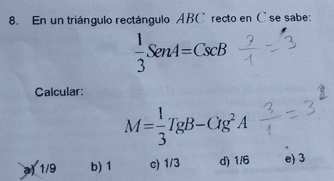 En un triángulo rectángulo ABC recto en C se sabe:
 1/3 SenA=CscB
Calcular:
M= 1/3 TgB-CIg^2A
a) 1/9 b) 1 c) 1/3 d) 1/6 e) 3