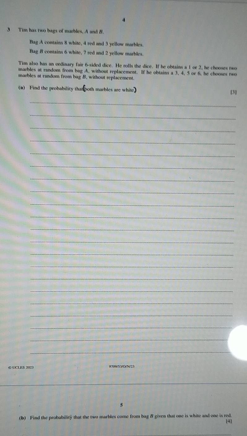 Tim has two bags of marbles, A and B. 
Bag A contains 8 white, 4 red and 3 yellow marbles. 
Bag B contains 6 white, 7 red and 2 yellow marbles. 
Tim also has an ordinary fair 6 -sided dice. He rolls the dice. If he obtains a 1 or 2, he chooses two 
marbles at random from bag A, without replacement. If he obtains a 3, 4, 5 or 6, he chooses two 
marbles at random from bag B, without replacement. 
(a) Find the probability that both marbles are white 
[3] 
_ 
_ 
_ 
_ 
_ 
_ 
_ 
_ 
_ 
_ 
_ 
_ 
_ 
_ 
_ 
_ 
_ 
_ 
_ 
_ 
_ 
© UCLES 2023 9709/53/O/N/23 
_ 
5 
(b) Find the probability that the two marbles come from bag B given that one is white and one is red. [4]