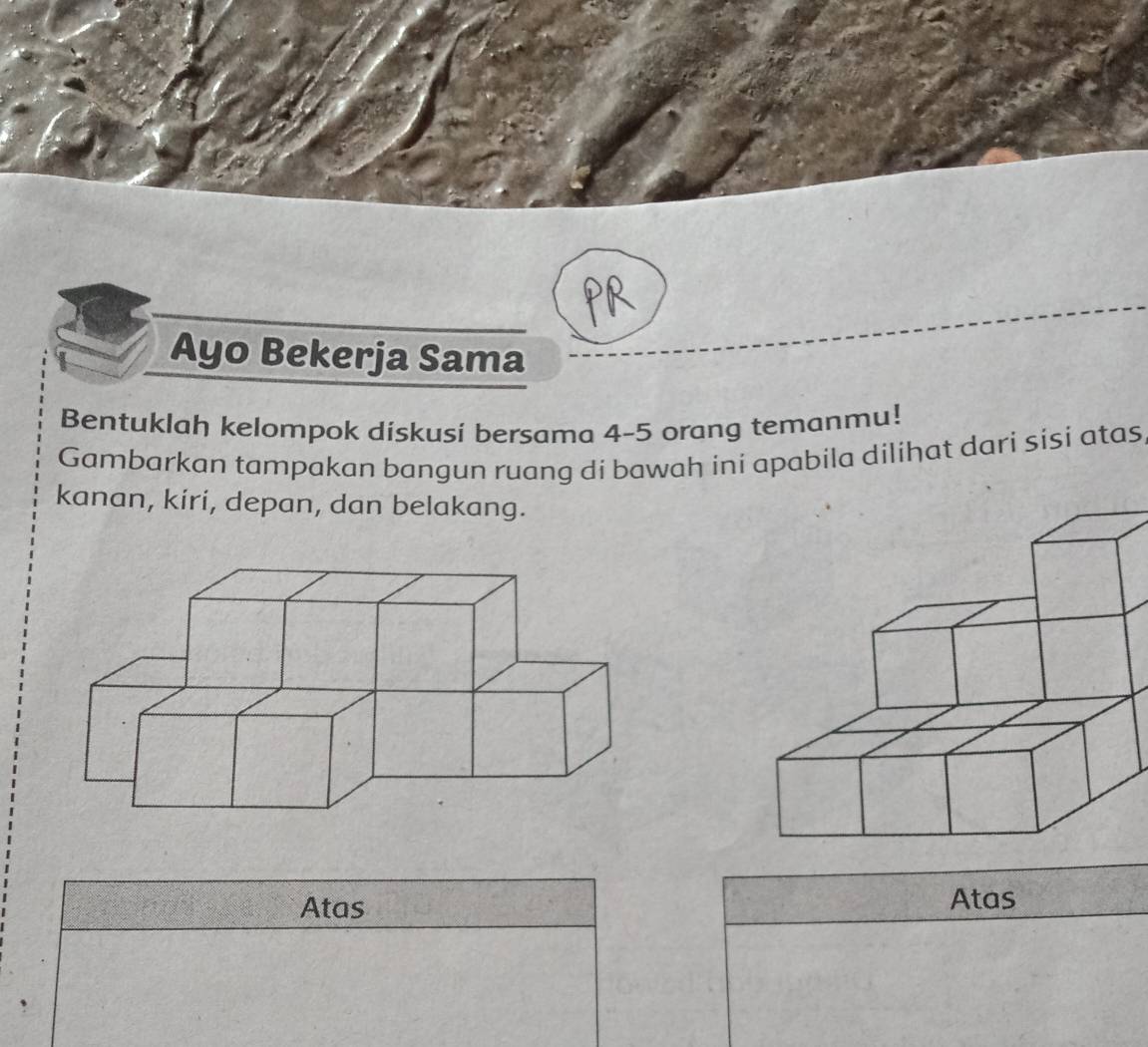 PR 
Ayo Bekerja Sama 
Bentuklah kelompok diskusi bersama 4 - 5 orang temanmu! 
Gambarkan tampakan bangun ruang di bawah ini apabila dilihat dari sisi atas 
kanan, kiri, depan, dan belakang. 
Atas Atas