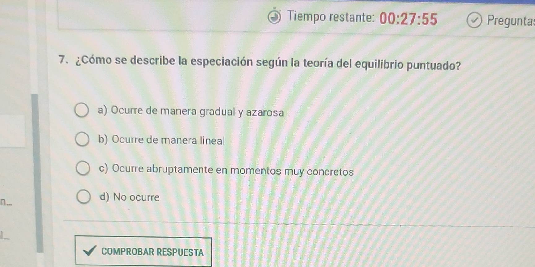 Tiempo restante: 00:27:55 Preguntas
7. ¿Cómo se describe la especiación según la teoría del equilibrio puntuado?
a) Ocurre de manera gradual y azarosa
b) Ocurre de manera lineal
c) Ocurre abruptamente en momentos muy concretos
n.
d) No ocurre
COMPROBAR RESPUESTA