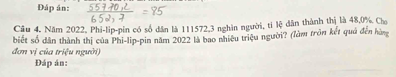 Đáp án: 
Câu 4. Năm 2022, Phi-lip-pin có số dân là 111572, 3 nghìn người, tỉ lệ dân thành thị là 48, 0%. Chơ 
biết số dân thành thị của Phi-lip-pin năm 2022 là bao nhiêu triệu người? (làm tròn kết quả đến hùng 
đơn vị của triệu người) 
Đáp án: