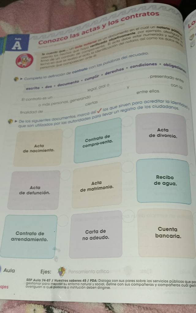 Conozco las actas y los contratos 
e evente que... un aste satarial es un documento en el cual un netarío púble 
auenta los hechos que havg verificade ebjetivamente, por ejemplo, crestqua 
la de un conato de complaenta. El ocía debe estar numerada y señáa 
ecra en que se lealza el acte, la identificación del nataria, así como los datos de y 
perionas que comparepen ante él 
Completa la definición de contrate con las palabras del recuadro 
_ 
escrito + dos · documento + cumplir + derechos + condiciones + obligation 
presentado ent 
legal, oral o 
Y 
con la 
B contrato es un __entre ellos. 
o más personas, generando 
ciertas 
finalidad de 
De los siguientes documentos, marca así é los que sirven para acreditar la identido: 
que son utilizados por las autoridades para llevar un registro de los ciudadanos 
Acta 
de divorcio. 
Acta 
compra-venta. Contrato de 
de nacimiento. 
Recibo 
Acta 
de agua. 
Acta 
de matrimonio. 
de defunción. 
Cuenta 
Contrato de Carta de bancaria. 
arrendamiento. no adeudo. 
Aula Ejes: Pe 
SEP Aula 74-87 / Nuestros saberes 45 / PDA: Dialoga con sus pares sobre los servicios públicos que por 
gestionar para mejorar su entorno natural y social, define con sus compañeras y compañeros cuál gest 
ajes averiguan a que persona o institución deben dirigirse.