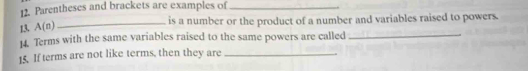 Parentheses and brackets are examples of_ 
13. A(n) _is a number or the product of a number and variables raised to powers. 
14. Terms with the same variables raised to the same powers are called_ 
15. If terms are not like terms, then they are_ 
.