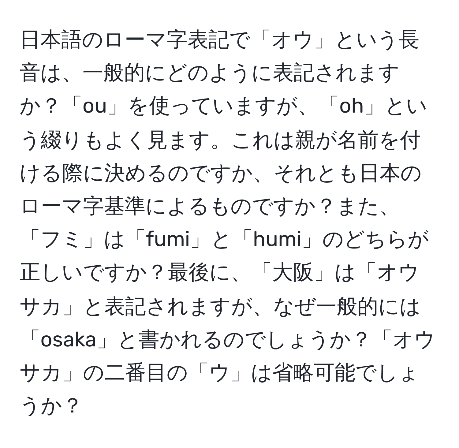 日本語のローマ字表記で「オウ」という長音は、一般的にどのように表記されますか？「ou」を使っていますが、「oh」という綴りもよく見ます。これは親が名前を付ける際に決めるのですか、それとも日本のローマ字基準によるものですか？また、「フミ」は「fumi」と「humi」のどちらが正しいですか？最後に、「大阪」は「オウサカ」と表記されますが、なぜ一般的には「osaka」と書かれるのでしょうか？「オウサカ」の二番目の「ウ」は省略可能でしょうか？