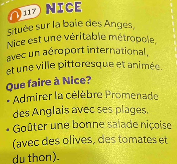 117 NICE
Située sur la baie des Anges,
Nice est une véritable métropole,
avec un aéroport international,
et une ville pittoresque et animée.
Que faire à Nice?
Admirer la célèbre Promenade
des Anglais avec ses plages.
Goûter une bonne salade niçoise
(avec des olives, des tomates et
du thon).