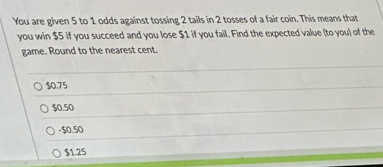 You are given 5 to 1 odds against tossing 2 tails in 2 tosses of a fair coin. This means that
you win $5 if you succeed and you lose $1 if you fail. Find the expected value (to you) of the
game. Round to the nearest cent.
$0.75
$0.50
-$0.50
$1.25