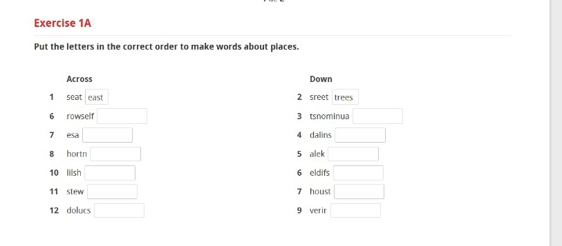 Put the letters in the correct order to make words about places. 
Across Down 
1 seat east 2 sreet trees 
6 rowself □ 3 tsnominua □ 
7 esa □ 4 dalins □ 
8 hortn □ 5 alek □ 
10 lilsh □ 6 eldifs □ 
11 stew □ 7 houst □ 
12 dolucs □ 9 verir □