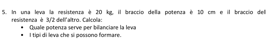 In una leva la resistenza è 20 kg, il braccio della potenza è 10 cm e il braccio del 
resistenza è 3/2 dell'altro. Calcola: 
Quale potenza serve per bilanciare la leva 
I tipi di leva che si possono formare.