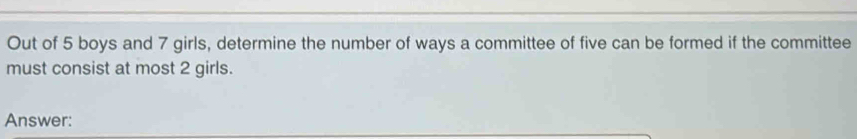 Out of 5 boys and 7 girls, determine the number of ways a committee of five can be formed if the committee 
must consist at most 2 girls. 
Answer: