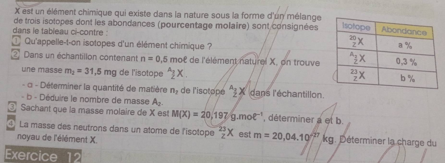 est un élément chimique qui existe dans la nature sous la forme d'un mélange
de trois isotopes dont les abondances (pourcentage molaire) sont consignées
dans le tableau ci-contre :
① Qu'appelle-t-on isotopes d'un élément chimique ? 
② Dans un échantillon contenant n=0,5 mol de l'élément naturel X, on trouve
une masse m_2=31,5mg de l'isotope _z^((A_2))X.
- α - Déterminer la quantité de matière n_2 de l'isotope beginarrayr A_2  _7) dans l'échantillon.
- b - Déduire le nombre de masse A_2.
③ Sachant que la masse molaire de X est M(X)=20,197g.moell^(-1) , déterminer a et b.
④ La masse des neutrons dans un atome de l'isotope _z^((23)X est m=20,04.10f^27)kg. Déterminer la charge du
noyau de l'élément X.
Exercice 12