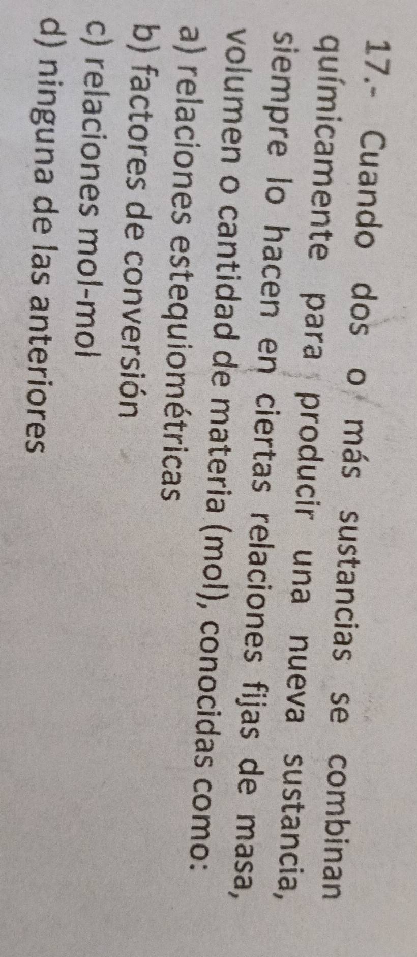 17.- Cuando dos o más sustancias se combinan
químicamente para producir una nueva sustancia,
siempre lo hacen en ciertas relaciones fijas de masa,
volumen o cantidad de materia (mol), conocidas como:
a) relaciones estequiométricas
b) factores de conversión
c) relaciones mol-mol
d) ninguna de las anteriores