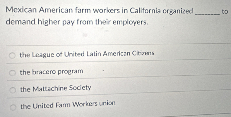 Mexican American farm workers in California organized _to
demand higher pay from their employers.
the League of United Latin American Citizens
the bracero program
the Mattachine Society
the United Farm Workers union