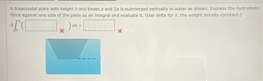 A trapezoidal plate with height h and bases a and 2a is submerged vertically in water as shown. Express the hydrostatic 
force against one side of the plate as an integral and evaluate it. (Use delta for δ, the weight density constant.)
delta ∈t _0^h(□ x)dx=□ x