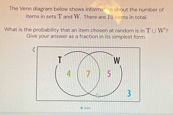 The Venn diagram below shows informatian about the number of 
items in sets T and W. There are 19 items in total. 
What is the probability that an item chosen at random is in T∪ W' 2 
Give your answer as a fraction in its simplest form. 
ξ 
QZoom