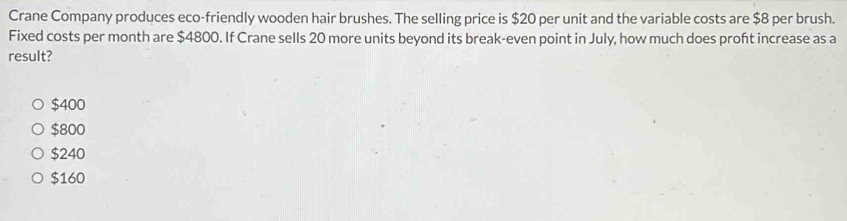 Crane Company produces eco-friendly wooden hair brushes. The selling price is $20 per unit and the variable costs are $8 per brush.
Fixed costs per month are $4800. If Crane sells 20 more units beyond its break-even point in July, how much does proft increase as a
result?
$400
$800
$240
$160